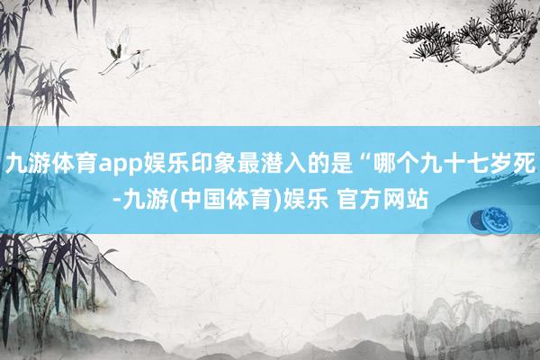 九游体育app娱乐印象最潜入的是“哪个九十七岁死-九游(中国体育)娱乐 官方网站