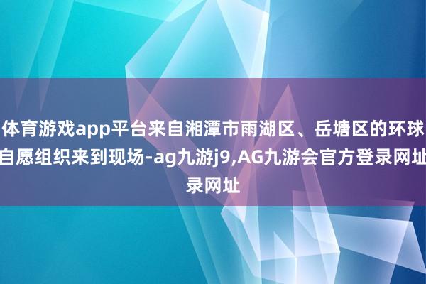 体育游戏app平台来自湘潭市雨湖区、岳塘区的环球自愿组织来到现场-ag九游j9,AG九游会官方登录网