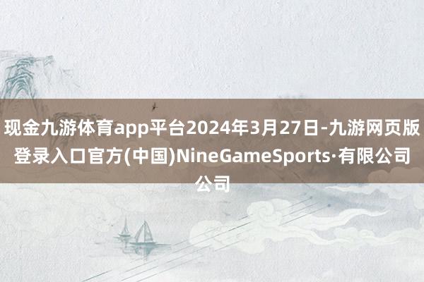 现金九游体育app平台2024年3月27日-九游网页版登录入口官方(中国)NineGameSports·有限公司