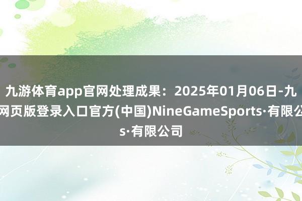 九游体育app官网处理成果：2025年01月06日-九游网页版登录入口官方(中国)NineGameSports·有限公司