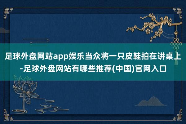 足球外盘网站app娱乐当众将一只皮鞋拍在讲桌上-足球外盘网站有哪些推荐(中国)官网入口